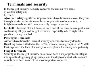 09/01/2024 190
Terminals and security
In the freight industry, security concerns focuses on two areas:
a) worker safety and
b) Theft.
A)worker safety significant improvements have been made over the years
through workers education and better organization of operations, but
freight terminals are still comparatively dangerous areas.
b) Theft. The issue of theft has also been one of the most severe problems
confronting all types of freight terminals, especially where high value
goods are being handled.
Passengers Terminals
Airports have been the focus of security concerns for many decades.
Hijacking aircraft started in the 1970s, when terrorist groups in the Middle
East exploited the lack of security to seize planes for money and publicity.
Freight Terminals
Security in the freight industry has always been a major problem. Illegal
immigrants, drug smuggling, piracy, and the deployment of sub-standard
vessels have been some of the most important concerns.
 