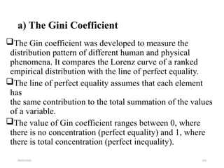 09/01/2024 192
a) The Gini Coefficient
The Gin coefficient was developed to measure the
distribution pattern of different human and physical
phenomena. It compares the Lorenz curve of a ranked
empirical distribution with the line of perfect equality.
The line of perfect equality assumes that each element
has
the same contribution to the total summation of the values
of a variable.
The value of Gin coefficient ranges between 0, where
there is no concentration (perfect equality) and 1, where
there is total concentration (perfect inequality).
 