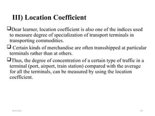 09/01/2024 194
III) Location Coefficient
Dear learner, location coefficient is also one of the indices used
to measure degree of specialization of transport terminals in
transporting commodities.
 Certain kinds of merchandise are often transshipped at particular
terminals rather than at others.
Thus, the degree of concentration of a certain type of traffic in a
terminal (port, airport, train station) compared with the average
for all the terminals, can be measured by using the location
coefficient.
 
