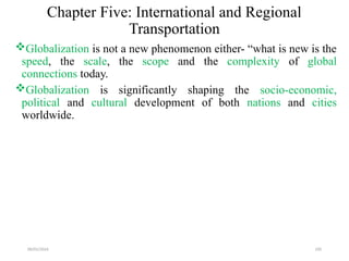 09/01/2024 195
Chapter Five: International and Regional
Transportation
Globalization is not a new phenomenon either- “what is new is the
speed, the scale, the scope and the complexity of global
connections today.
Globalization is significantly shaping the socio-economic,
political and cultural development of both nations and cities
worldwide.
 