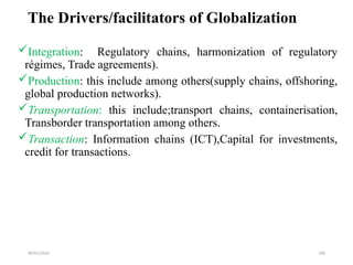 09/01/2024 196
The Drivers/facilitators of Globalization
Integration: Regulatory chains, harmonization of regulatory
régimes, Trade agreements).
Production: this include among others(supply chains, offshoring,
global production networks).
Transportation: this include;transport chains, containerisation,
Transborder transportation among others.
Transaction: Information chains (ICT),Capital for investments,
credit for transactions.
 