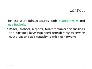 09/01/2024 20
Cont’d…
for transport infrastructures both quantitatively and
qualitatively.
• Roads, harbors, airports, telecommunication facilities
and pipelines have expanded considerably to service
new areas and add capacity to existing networks.
 