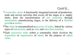 09/01/2024 201
Cont’d…
Commodity chain: A functionally integrated network of production,
trade and service activities that covers all the stages in a- supply
chain, from the transformation of raw materials, through
intermediate manufacturing stages, to the delivery of a finished
good to a market.
The chain is conceptualized as a series of nodes, linked by various
types of transactions, such as sales and intra-firm transfers.
Each successive node within a commodity chain involves the
acquisition or organization of inputs for the purpose of added
value.
 