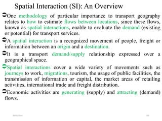 09/01/2024 205
Spatial Interaction (SI): An Overview
One methodology of particular importance to transport geography
relates to how to estimate flows between locations, since these flows,
known as spatial interactions, enable to evaluate the demand (existing
or potential) for transport services.
A spatial interaction is a recognized movement of people, freight or
information between an origin and a destination.
It is a transport demand/supply relationship expressed over a
geographical space.
Spatial interactions cover a wide variety of movements such as
journeys to work, migrations, tourism, the usage of public facilities, the
transmission of information or capital, the market areas of retailing
activities, international trade and freight distribution.
Economic activities are generating (supply) and attracting (demand)
flows.
 