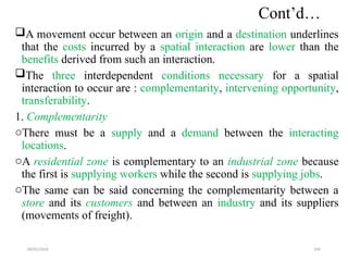 09/01/2024 206
Cont’d…
A movement occur between an origin and a destination underlines
that the costs incurred by a spatial interaction are lower than the
benefits derived from such an interaction.
The three interdependent conditions necessary for a spatial
interaction to occur are : complementarity, intervening opportunity,
transferability.
1. Complementarity
oThere must be a supply and a demand between the interacting
locations.
oA residential zone is complementary to an industrial zone because
the first is supplying workers while the second is supplying jobs.
oThe same can be said concerning the complementarity between a
store and its customers and between an industry and its suppliers
(movements of freight).
 