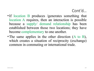 09/01/2024 207
Cont’d…
•If location B produces /generates something that
location A requires, then an interaction is possible
because a supply/ demand relationship has been
established between those two locations; they have
become complementary to one another.
•The same applies in the other direction (A to B),
which creates a situation of reciprocity (exchange)
common in commuting or international trade.
 