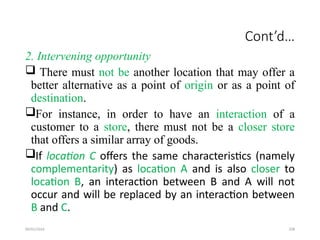 09/01/2024 208
Cont’d…
2. Intervening opportunity
 There must not be another location that may offer a
better alternative as a point of origin or as a point of
destination.
For instance, in order to have an interaction of a
customer to a store, there must not be a closer store
that offers a similar array of goods.
If location C offers the same characteristics (namely
complementarity) as location A and is also closer to
location B, an interaction between B and A will not
occur and will be replaced by an interaction between
B and C.
 