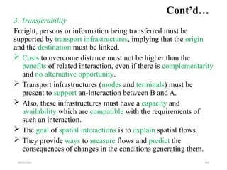 09/01/2024 209
Cont’d…
3. Transferability
Freight, persons or information being transferred must be
supported by transport infrastructures, implying that the origin
and the destination must be linked.
 Costs to overcome distance must not be higher than the
benefits of related interaction, even if there is complementarity
and no alternative opportunity.
 Transport infrastructures (modes and terminals) must be
present to support an-Interaction between B and A.
 Also, these infrastructures must have a capacity and
availability which are compatible with the requirements of
such an interaction.
 The goal of spatial interactions is to explain spatial flows.
 They provide ways to measure flows and predict the
consequences of changes in the conditions generating them.
 
