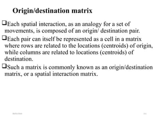 09/01/2024 211
Origin/destination matrix
Each spatial interaction, as an analogy for a set of
movements, is composed of an origin/ destination pair.
Each pair can itself be represented as a cell in a matrix
where rows are related to the locations (centroids) of origin,
while columns are related to locations (centroids) of
destination.
Such a matrix is commonly known as an origin/destination
matrix, or a spatial interaction matrix.
 