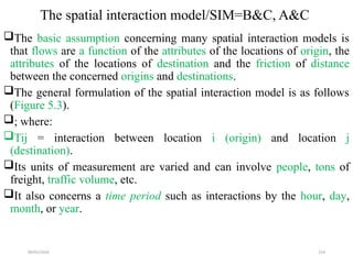 09/01/2024 214
The spatial interaction model/SIM=B&C, A&C
The basic assumption concerning many spatial interaction models is
that flows are a function of the attributes of the locations of origin, the
attributes of the locations of destination and the friction of distance
between the concerned origins and destinations.
The general formulation of the spatial interaction model is as follows
(Figure 5.3).
; where:
Tij = interaction between location i (origin) and location j
(destination).
Its units of measurement are varied and can involve people, tons of
freight, traffic volume, etc.
It also concerns a time period such as interactions by the hour, day,
month, or year.
 