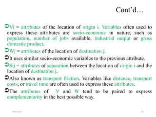 09/01/2024 215
Cont’d…
Vi = attributes of the location of origin i. Variables often used to
express these attributes are socio-economic in nature, such as
population, number of jobs available, industrial output or gross
domestic product.
Wj = attributes of the location of destination j.
It uses similar socio-economic variables to the previous attribute.
Sij = attributes of separation between the location of origin i and the
location of destination j.
Also known as transport friction. Variables like distance, transport
costs, or travel time are often used to express these attributes.
The attributes of V and W tend to be paired to express
complementarity in the best possible way.
 