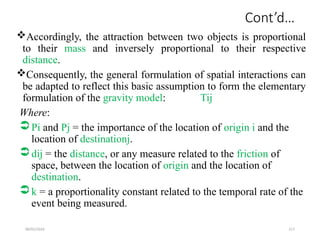 09/01/2024 217
Cont’d…
Accordingly, the attraction between two objects is proportional
to their mass and inversely proportional to their respective
distance.
Consequently, the general formulation of spatial interactions can
be adapted to reflect this basic assumption to form the elementary
formulation of the gravity model: Tij
Where:
Pi and Pj = the importance of the location of origin i and the
location of destinationj.
dij = the distance, or any measure related to the friction of
space, between the location of origin and the location of
destination.
k = a proportionality constant related to the temporal rate of the
event being measured.
 