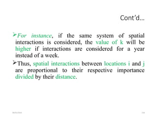 09/01/2024 218
Cont’d…
For instance, if the same system of spatial
interactions is considered, the value of k will be
higher if interactions are considered for a year
instead of a week.
Thus, spatial interactions between locations i and j
are proportional to their respective importance
divided by their distance.
 