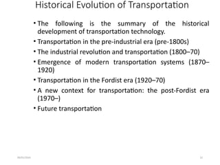 09/01/2024 22
Historical Evolution of Transportation
• The following is the summary of the historical
development of transportation technology.
• Transportation in the pre-industrial era (pre-1800s)
• The industrial revolution and transportation (1800–70)
• Emergence of modern transportation systems (1870–
1920)
• Transportation in the Fordist era (1920–70)
• A new context for transportation: the post-Fordist era
(1970–)
• Future transportation
 