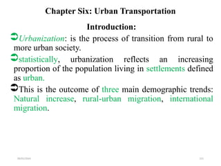09/01/2024 221
Chapter Six: Urban Transportation
Introduction:
Urbanization: is the process of transition from rural to
more urban society.
statistically, urbanization reflects an increasing
proportion of the population living in settlements defined
as urban.
This is the outcome of three main demographic trends:
Natural increase, rural-urban migration, international
migration.
 