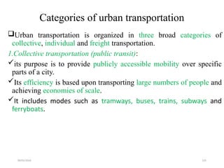09/01/2024 225
Categories of urban transportation
Urban transportation is organized in three broad categories of
collective, individual and freight transportation.
1.Collective transportation (public transit):
its purpose is to provide publicly accessible mobility over specific
parts of a city.
Its efficiency is based upon transporting large numbers of people and
achieving economies of scale.
It includes modes such as tramways, buses, trains, subways and
ferryboats.
 