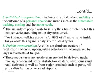 09/01/2024 226
Cont’d…
2. Individual transportation: it includes any mode where mobility is
the outcome of a personal choice and means such as the automobile,
walking, cycling and the motor-cycle.
The majority of people walk to satisfy their basic mobility but this
number varies according to the city considered.
For instance, walking accounts for 88% of all movements inside
Tokyo while this figure is only 3% for Los Angeles.
3. Freight transportation: As cities are dominant centers of
production and consumption, urban activities are accompanied by
large movements of freight.
Those movements are mostly characterized by delivery trucks
moving between industries, distribution centers, ware houses and
retail activates as well as from major terminals such as ports, rail
yards, distribution centers and airports.
 