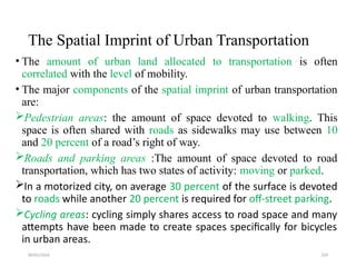 09/01/2024 229
The Spatial Imprint of Urban Transportation
• The amount of urban land allocated to transportation is often
correlated with the level of mobility.
• The major components of the spatial imprint of urban transportation
are:
Pedestrian areas: the amount of space devoted to walking. This
space is often shared with roads as sidewalks may use between 10
and 20 percent of a road’s right of way.
Roads and parking areas :The amount of space devoted to road
transportation, which has two states of activity: moving or parked.
In a motorized city, on average 30 percent of the surface is devoted
to roads while another 20 percent is required for off-street parking.
Cycling areas: cycling simply shares access to road space and many
attempts have been made to create spaces specifically for bicycles
in urban areas.
 