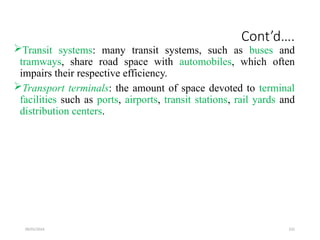 09/01/2024 232
Cont’d….
Transit systems: many transit systems, such as buses and
tramways, share road space with automobiles, which often
impairs their respective efficiency.
Transport terminals: the amount of space devoted to terminal
facilities such as ports, airports, transit stations, rail yards and
distribution centers.
 