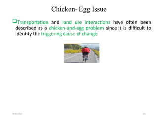 09/01/2024 235
Chicken- Egg Issue
Transportation and land use interactions have often been
described as a chicken-and-egg problem since it is difficult to
identify the triggering cause of change.
 