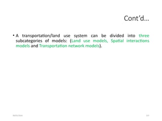 09/01/2024 237
Cont’d…
• A transportation/land use system can be divided into three
subcategories of models: (Land use models, Spatial interactions
models and Transportation network models).
 