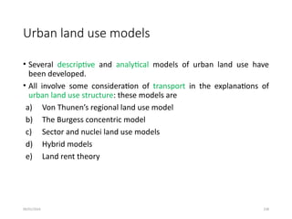 09/01/2024 238
Urban land use models
• Several descriptive and analytical models of urban land use have
been developed.
• All involve some consideration of transport in the explanations of
urban land use structure: these models are
a) Von Thunen’s regional land use model
b) The Burgess concentric model
c) Sector and nuclei land use models
d) Hybrid models
e) Land rent theory
 