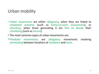 09/01/2024 239
Urban mobility
• Urban movements are either obligatory, when they are linked to
scheduled activities (such as home-to-work movements), or
voluntary, when those generating it are free to decide their
scheduling (such as leisure).
• The most common types of urban movements are:
Pendular movements: are obligatory movements involving
commuting between locations of residence and work.
 