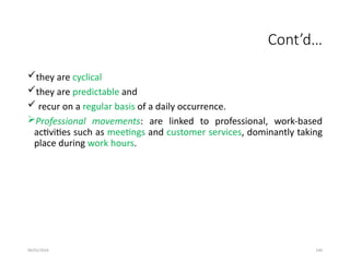 09/01/2024 240
Cont’d…
they are cyclical
they are predictable and
 recur on a regular basis of a daily occurrence.
Professional movements: are linked to professional, work-based
activities such as meetings and customer services, dominantly taking
place during work hours.
 