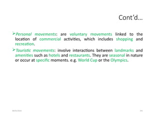 09/01/2024 241
Cont’d…
Personal movements: are voluntary movements linked to the
location of commercial activities, which includes shopping and
recreation.
Touristic movements: involve interactions between landmarks and
amenities such as hotels and restaurants. They are seasonal in nature
or occur at specific moments. e.g. World Cup or the Olympics.
 