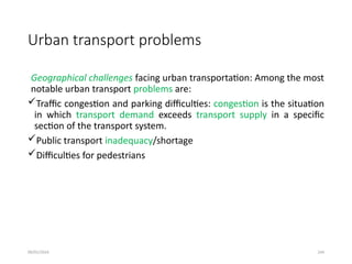 09/01/2024 244
Urban transport problems
Geographical challenges facing urban transportation: Among the most
notable urban transport problems are:
Traffic congestion and parking difficulties: congestion is the situation
in which transport demand exceeds transport supply in a specific
section of the transport system.
Public transport inadequacy/shortage
Difficulties for pedestrians
 
