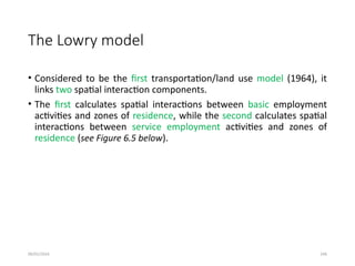 09/01/2024 246
The Lowry model
• Considered to be the first transportation/land use model (1964), it
links two spatial interaction components.
• The first calculates spatial interactions between basic employment
activities and zones of residence, while the second calculates spatial
interactions between service employment activities and zones of
residence (see Figure 6.5 below).
 