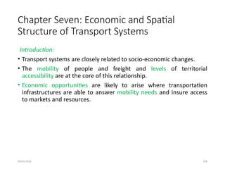 09/01/2024 248
Chapter Seven: Economic and Spatial
Structure of Transport Systems
Introduction:
• Transport systems are closely related to socio-economic changes.
• The mobility of people and freight and levels of territorial
accessibility are at the core of this relationship.
• Economic opportunities are likely to arise where transportation
infrastructures are able to answer mobility needs and insure access
to markets and resources.
 