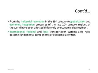 09/01/2024 249
Cont’d…
• From the industrial revolution in the 19th
century to globalization and
economic integration processes of the late 20th
century, regions of
the world have been affected differently by economic development.
• International, regional and local transportation systems alike have
become fundamental components of economic activities.
 