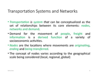 09/01/2024 25
Transportation Systems and Networks
• Transportation is system that can be conceptualized as the
set of relationships between its core elements: nodes,
networks and demand.
• Demand for the movement of people, freight and
information is a derived function of a variety of
socioeconomic activities.
• Nodes are the locations where movements are originating,
ending and being transferred.
• The concept of nodes varies according to the geographical
scale being considered (local, regional, global)
 
