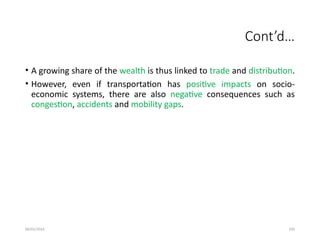 09/01/2024 250
Cont’d…
• A growing share of the wealth is thus linked to trade and distribution.
• However, even if transportation has positive impacts on socio-
economic systems, there are also negative consequences such as
congestion, accidents and mobility gaps.
 