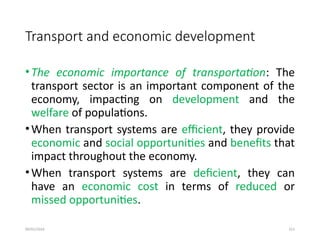 09/01/2024 251
Transport and economic development
•The economic importance of transportation: The
transport sector is an important component of the
economy, impacting on development and the
welfare of populations.
•When transport systems are efficient, they provide
economic and social opportunities and benefits that
impact throughout the economy.
•When transport systems are deficient, they can
have an economic cost in terms of reduced or
missed opportunities.
 