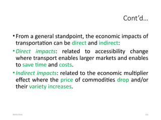 09/01/2024 252
Cont’d…
•From a general standpoint, the economic impacts of
transportation can be direct and indirect:
•Direct impacts: related to accessibility change
where transport enables larger markets and enables
to save time and costs.
•Indirect impacts: related to the economic multiplier
effect where the price of commodities drop and/or
their variety increases.
 