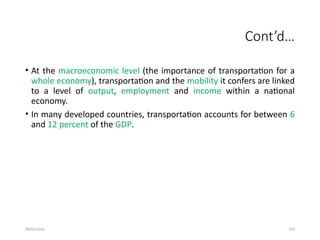 09/01/2024 254
Cont’d…
• At the macroeconomic level (the importance of transportation for a
whole economy), transportation and the mobility it confers are linked
to a level of output, employment and income within a national
economy.
• In many developed countries, transportation accounts for between 6
and 12 percent of the GDP.
 