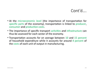 09/01/2024 255
Cont’d….
• At the microeconomic level (the importance of transportation for
specific parts of the economy), transportation is linked to producer,
consumer and production costs.
• The importance of specific transport activities and infrastructure can
thus be assessed for each sector of the economy.
• Transportation accounts for on average between 10 and 15 percent
of household expenditure while it accounts for around 4 percent of
the costs of each unit of output in manufacturing.
 