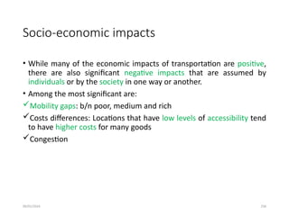 09/01/2024 256
Socio-economic impacts
• While many of the economic impacts of transportation are positive,
there are also significant negative impacts that are assumed by
individuals or by the society in one way or another.
• Among the most significant are:
Mobility gaps: b/n poor, medium and rich
Costs differences: Locations that have low levels of accessibility tend
to have higher costs for many goods
Congestion
 