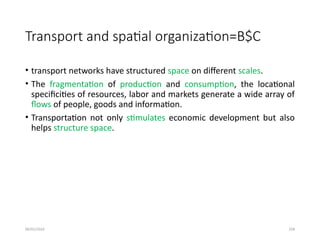 09/01/2024 258
Transport and spatial organization=B$C
• transport networks have structured space on different scales.
• The fragmentation of production and consumption, the locational
specificities of resources, labor and markets generate a wide array of
flows of people, goods and information.
• Transportation not only stimulates economic development but also
helps structure space.
 