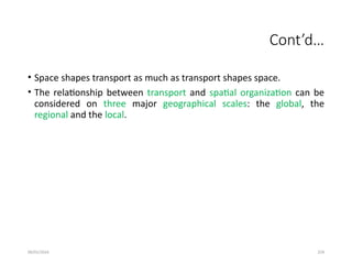 09/01/2024 259
Cont’d…
• Space shapes transport as much as transport shapes space.
• The relationship between transport and spatial organization can be
considered on three major geographical scales: the global, the
regional and the local.
 
