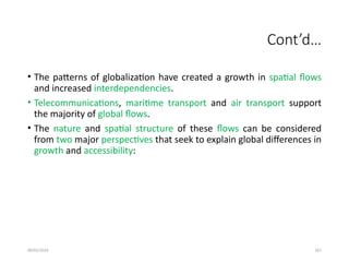 09/01/2024 261
Cont’d…
• The patterns of globalization have created a growth in spatial flows
and increased interdependencies.
• Telecommunications, maritime transport and air transport support
the majority of global flows.
• The nature and spatial structure of these flows can be considered
from two major perspectives that seek to explain global differences in
growth and accessibility:
 