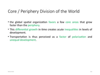 09/01/2024 263
Core / Periphery Division of the World
• the global spatial organization favors a few core areas that grow
faster than the periphery.
• This differential growth in time creates acute inequalities in levels of
development.
• Transportation is thus perceived as a factor of polarization and
unequal development.
 