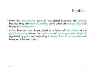 09/01/2024 264
Cont’d…
• From this perspective, parts of the global economy are gaining,
because they are more accessible, while other are marginalized and
bound to dependency.
• Poles: Transportation is perceived as a factor of articulation in the
global economy where the circulation of passengers and freight is
regulated by poles corresponding to a high level of accumulation of
transport infrastructures,
 