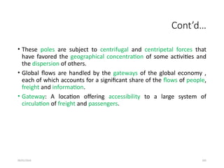 09/01/2024 265
Cont’d…
• These poles are subject to centrifugal and centripetal forces that
have favored the geographical concentration of some activities and
the dispersion of others.
• Global flows are handled by the gateways of the global economy ,
each of which accounts for a significant share of the flows of people,
freight and information.
• Gateway: A location offering accessibility to a large system of
circulation of freight and passengers.
 