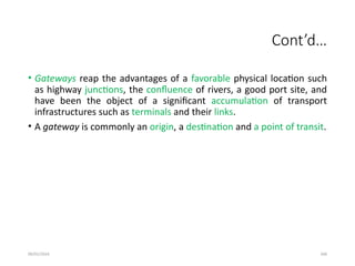 09/01/2024 266
Cont’d…
• Gateways reap the advantages of a favorable physical location such
as highway junctions, the confluence of rivers, a good port site, and
have been the object of a significant accumulation of transport
infrastructures such as terminals and their links.
• A gateway is commonly an origin, a destination and a point of transit.
 