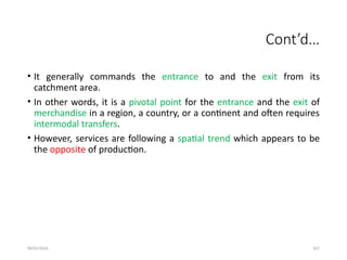 09/01/2024 267
Cont’d…
• It generally commands the entrance to and the exit from its
catchment area.
• In other words, it is a pivotal point for the entrance and the exit of
merchandise in a region, a country, or a continent and often requires
intermodal transfers.
• However, services are following a spatial trend which appears to be
the opposite of production.
 