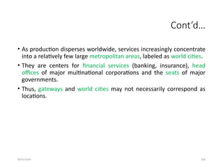 09/01/2024 268
Cont’d…
• As production disperses worldwide, services increasingly concentrate
into a relatively few large metropolitan areas, labeled as world cities.
• They are centers for financial services (banking, insurance), head
offices of major multinational corporations and the seats of major
governments.
• Thus, gateways and world cities may not necessarily correspond as
locations.
 