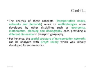 09/01/2024 27
Cont’d…
• The analysis of these concepts (Transportation nodes,
networks and demands) relies on methodologies often
developed by other disciplines such as economics,
mathematics, planning and demography each providing a
different dimension to transport geography.
• For instance, the spatial structure of transportation networks
can be analyzed with Graph theory which was initially
developed for mathematics.
 